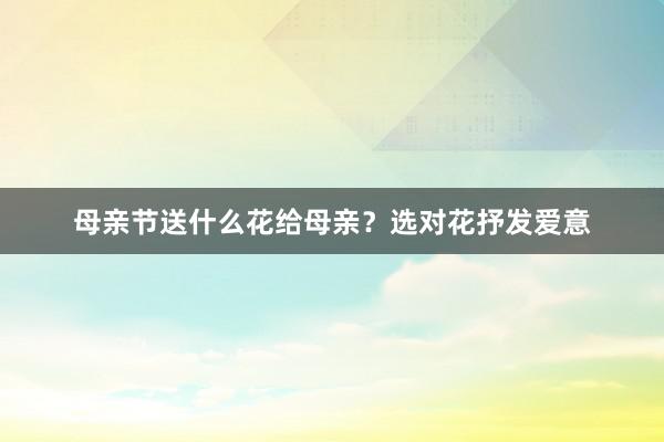 母亲节送什么花给母亲？选对花抒发爱意
