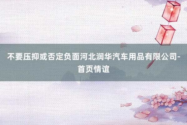 不要压抑或否定负面河北润华汽车用品有限公司-首页情谊