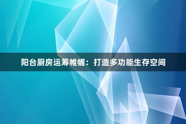 阳台厨房运筹帷幄：打造多功能生存空间