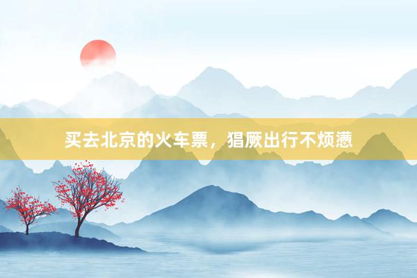 买去北京的火车票，猖厥出行不烦懑